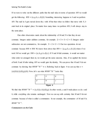Solving The Rubik’s Cube
If we were to write out the different paths that the mail takes in terms of operation MN we would
get the following: 𝑀𝑁 = (𝑎, 𝑔, ℎ, 𝑐, 𝑑)(𝑏). Something interesting happens to b and we perform
MN. The mail in b gets moved down the c with M but then when we follow that move with N, b
ends back in its original place. No matter how many times we perform MN, b will always stay in
the same place.
One other observation made about the relationship of M and N is that they do not
commute. Integers under addition commute, for example: 2 + 3 = 3 + 2 = 5. Integers under
subtraction are not commutative, for example: 3 − 2 ≠ 2 − 3. Our two operations do not
commute because 𝑀𝑁 ≠ 𝑁𝑀. We know from above that 𝑀𝑁 = (𝑎, 𝑔, ℎ, 𝑐, 𝑑) (𝑏) where if we
took NM we would get: 𝑁𝑀 = (𝑎, 𝑏, 𝑔,ℎ, 𝑑)(𝑐). If N and M did commute, it would not matter
what order we arranged them in; we would get the same outcome. Also, if we applied the inverse
of both N and M after taking MN we would gain the identity. We can prove that M and N do not
commute by showing that 𝑀𝑁𝑀−1
𝑁−1
≠ 𝑒. Referring back to figure 4 we can say that 𝑒 =
(𝑎)(𝑏)(𝑐)(𝑑)(𝑔)(ℎ). Now, let’s see what 𝑀𝑁𝑀−1
𝑁−1
looks like:
b a g
d h c
Figure 4
We find that 𝑀𝑁𝑀−1
𝑁−1
= (𝑎, 𝑏)(𝑐, ℎ)(𝑑)(𝑔). In other words, a and b trade places as do c and
h, while everything else remains unchanged. Now we can say with certainty that M and N do not
commute because of what is called a commutator. In our example, the commutator of M and N is
𝑀𝑁𝑀−1
𝑁−1
.
Commutators on the Cube
 