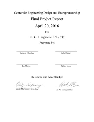 Center for Engineering Design and Entrepreneurship
Final Project Report
April 20, 2016
For
NIOSH Baghouse ENSC 39
Presented by:
_________________________ _________________________
Cameron Falkenburg Carlie Mantel
_________________________ _________________________
Ben Muyres Richard Moore
Reviewed and Accepted by:
_________________________ _________________________
Cristy McKinney Art Miller
 