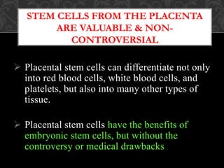 Placental stem cells can differentiate not only
into red blood cells, white blood cells, and
platelets, but also into many other types of
tissue.
 Placental stem cells have the benefits of
embryonic stem cells, but without the
controversy or medical drawbacks
STEM CELLS FROM THE PLACENTA
ARE VALUABLE & NON-
CONTROVERSIAL
 