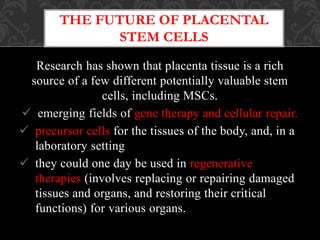 Research has shown that placenta tissue is a rich
source of a few different potentially valuable stem
cells, including MSCs.
 emerging fields of gene therapy and cellular repair.
 precursor cells for the tissues of the body, and, in a
laboratory setting
 they could one day be used in regenerative
therapies (involves replacing or repairing damaged
tissues and organs, and restoring their critical
functions) for various organs.
THE FUTURE OF PLACENTAL
STEM CELLS
 