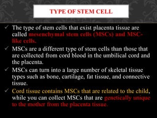  The type of stem cells that exist placenta tissue are
called mesenchymal stem cells (MSCs) and MSC-
like cells.
 MSCs are a different type of stem cells than those that
are collected from cord blood in the umbilical cord and
the placenta.
 MSCs can turn into a large number of skeletal tissue
types such as bone, cartilage, fat tissue, and connective
tissue.
 Cord tissue contains MSCs that are related to the child,
while you can collect MSCs that are genetically unique
to the mother from the placenta tissue.
TYPE OF STEM CELL
 