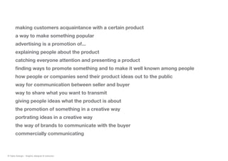 making customers acquaintance with a certain product
a way to make something popular
advertising is a promotion of...
explaining people about the product
catching everyone attention and presenting a product
finding ways to promote something and to make it well known among people
how people or companies send their product ideas out to the public
way for communication between seller and buyer
way to share what you want to transmit
giving people ideas what the product is about
the promotion of something in a creative way
portrating ideas in a creative way
the way of brands to communicate with the buyer
commercially communicating
© Fabio Arangio - Graphic designer & instructor
 