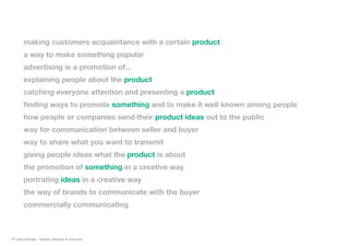 making customers acquaintance with a certain product
a way to make something popular
advertising is a promotion of...
explaining people about the product
catching everyone attention and presenting a product
finding ways to promote something and to make it well known among people
how people or companies send their product ideas out to the public
way for communication between seller and buyer
way to share what you want to transmit
giving people ideas what the product is about
the promotion of something in a creative way
portrating ideas in a creative way
the way of brands to communicate with the buyer
commercially communicating
© Fabio Arangio - Graphic designer & instructor
 