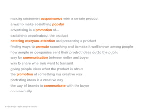 making customers acquaintance with a certain product
a way to make something popular
advertising is a promotion of...
explaining people about the product
catching everyone attention and presenting a product
finding ways to promote something and to make it well known among people
how people or companies send their product ideas out to the public
way for communication between seller and buyer
way to share what you want to transmit
giving people ideas what the product is about
the promotion of something in a creative way
portrating ideas in a creative way
the way of brands to communicate with the buyer
commercially
© Fabio Arangio - Graphic designer & instructor
 
