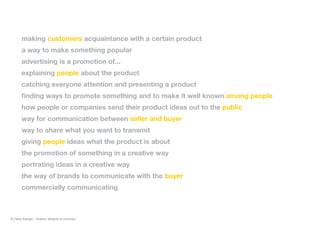 making customers acquaintance with a certain product
a way to make something popular
advertising is a promotion of...
explaining people about the product
catching everyone attention and presenting a product
finding ways to promote something and to make it well known among people
how people or companies send their product ideas out to the public
way for communication between seller and buyer
way to share what you want to transmit
giving people ideas what the product is about
the promotion of something in a creative way
portrating ideas in a creative way
the way of brands to communicate with the buyer
commercially communicating
© Fabio Arangio - Graphic designer & instructor
 