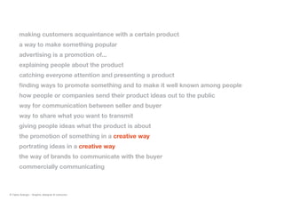 making customers acquaintance with a certain product
a way to make something popular
advertising is a promotion of...
explaining people about the product
catching everyone attention and presenting a product
finding ways to promote something and to make it well known among people
how people or companies send their product ideas out to the public
way for communication between seller and buyer
way to share what you want to transmit
giving people ideas what the product is about
the promotion of something in a creative way
portrating ideas in a creative way
the way of brands to communicate with the buyer
commercially communicating
© Fabio Arangio - Graphic designer & instructor
 