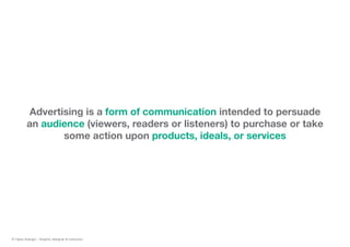 Advertising is a form of communication intended to persuade
an audience (viewers, readers or listeners) to purchase or take
some action upon products, ideals, or services
© Fabio Arangio - Graphic designer & instructor
 