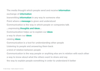 The media thought which people send and receive information
exchange of information
transmitting information in any way to someone else
Point where a message is given and understood
Communication is the way in which people or companies talk
...espressing thoughts and ideas...
Communication helps us to explain our ideas
a way to share our ideas
relating ideas
Communication is a tool for understanding other people
Listening to people and answering them back
a kind of relation between people
Communication is the way people or anything else are in relation with each other
a way to know about what the others want to share and say
the way to explain people something in order to understand it better
© Fabio Arangio - Graphic designer & instructor
 