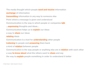 The media thought which people send and receive information
exchange of information
transmitting information in any way to someone else
Point where a message is given and understood
Communication is the way in which people or companies talk
...espressing thoughts and ideas...
Communication helps us to explain our ideas
a way to share our ideas
relating ideas
Communication is a tool for understanding other people
Listening to people and answering them back
a kind of relation between people
Communication is the way people or anything else are in relation with each other
a way to know about what the others want to share and say
the way to explain people something in order to understand it better
© Fabio Arangio - Graphic designer & instructor
 