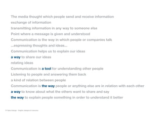 The media thought which people send and receive information
exchange of information
transmitting information in any way to someone else
Point where a message is given and understood
Communication is the way in which people or companies talk
...espressing thoughts and ideas...
Communication helps us to explain our ideas
a way to share our ideas
relating ideas
Communication is a tool for understanding other people
Listening to people and answering them back
a kind of relation between people
Communication is the way people or anything else are in relation with each other
a way to know about what the others want to share and say
the way to explain people something in order to understand it better
© Fabio Arangio - Graphic designer & instructor
 