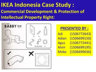 IKEA Indonesia Case Study :
Commercial Development & Protection of
Intellectual Property Right:
PRESENTED BY :
Adi (1506772643)
Adian (1506699150)
Agus (1506772441)
Alvin (1506699195)
Moko (1506699636)
 