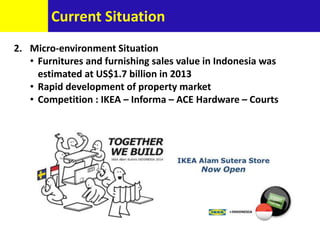 2. Micro-environment Situation
• Furnitures and furnishing sales value in Indonesia was
estimated at US$1.7 billion in 2013
• Rapid development of property market
• Competition : IKEA – Informa – ACE Hardware – Courts
Current Situation
 