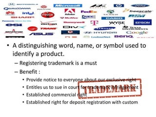 • A distinguishing word, name, or symbol used to
identify a product.
– Registering trademark is a must
– Benefit :
• Provide notice to everyone about our exclusive right
• Entitles us to sue in court for trademark infringement
• Established commercial right
• Established right for deposit registration with custom
 