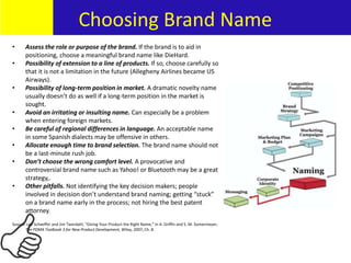• Assess the role or purpose of the brand. If the brand is to aid in
positioning, choose a meaningful brand name like DieHard.
• Possibility of extension to a line of products. If so, choose carefully so
that it is not a limitation in the future (Allegheny Airlines became US
Airways).
• Possibility of long-term position in market. A dramatic novelty name
usually doesn’t do as well if a long-term position in the market is
sought.
• Avoid an irritating or insulting name. Can especially be a problem
when entering foreign markets.
• Be careful of regional differences in language. An acceptable name
in some Spanish dialects may be offensive in others.
• Allocate enough time to brand selection. The brand name should not
be a last-minute rush job.
• Don’t choose the wrong comfort level. A provocative and
controversial brand name such as Yahoo! or Bluetooth may be a great
strategy,.
• Other pitfalls. Not identifying the key decision makers; people
involved in decision don’t understand brand naming; getting “stuck”
on a brand name early in the process; not hiring the best patent
attorney.
Source: Lee Schaeffer and Jim Twerdahl, “Giving Your Product the Right Name,” in A. Griffin and S. M. Somermeyer,
The PDMA Toolbook 3 for New Product Development, Wiley, 2007, Ch. 8.
REPEATREPEATChoosing Brand Name
 