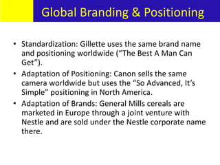 • Standardization: Gillette uses the same brand name
and positioning worldwide (“The Best A Man Can
Get”).
• Adaptation of Positioning: Canon sells the same
camera worldwide but uses the “So Advanced, It’s
Simple” positioning in North America.
• Adaptation of Brands: General Mills cereals are
marketed in Europe through a joint venture with
Nestle and are sold under the Nestle corporate name
there.
Global Branding & Positioning
 