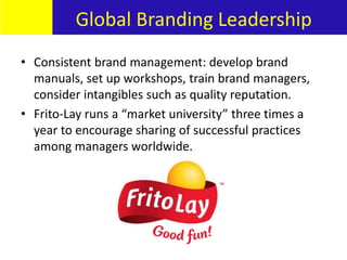 • Consistent brand management: develop brand
manuals, set up workshops, train brand managers,
consider intangibles such as quality reputation.
• Frito-Lay runs a “market university” three times a
year to encourage sharing of successful practices
among managers worldwide.
Global Branding Leadership
 