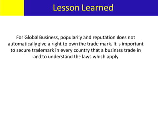 Lesson Learned
For Global Business, popularity and reputation does not
automatically give a right to own the trade mark. It is important
to secure trademark in every country that a business trade in
and to understand the laws which apply
Lesson Learned
 