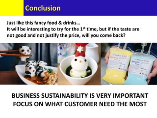Conclusion
Just like this fancy food & drinks…
It will be interesting to try for the 1st time, but if the taste are
not good and not justify the price, will you come back?
BUSINESS SUSTAINABILITY IS VERY IMPORTANT
FOCUS ON WHAT CUSTOMER NEED THE MOST
 