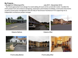 My Projects…
Budget Inn Williamsport Pa July 2011 –November 2012
My friend approached me to design his motel adding 20 rooms to his current 60's motel. I handled the
entire project from site analysis to designing, preparation and invitation to bidding, construction documents
as well as construction management with the help of Ted Strosser Architecture firm supporting me as
Independent architecture project manager.
Exterior Before Exterior After
Front Lobby Before Front Lobby After
 