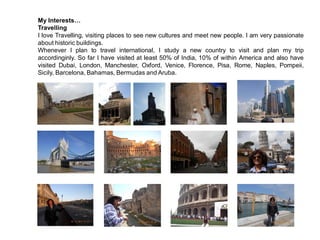 My Interests…
Travelling
I love Travelling, visiting places to see new cultures and meet new people. I am very passionate
about historic buildings.
Whenever I plan to travel international, I study a new country to visit and plan my trip
accordinginly. So far I have visited at least 50% of India, 10% of within America and also have
visited Dubai, London, Manchester, Oxford, Venice, Florence, Pisa, Rome, Naples, Pompeii,
Sicily, Barcelona, Bahamas, Bermudas and Aruba.
 