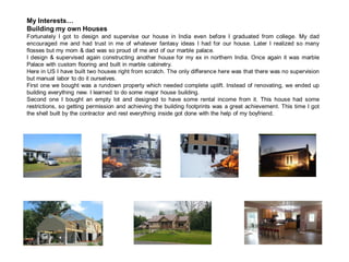 My Interests…
Building my own Houses
Fortunately I got to design and supervise our house in India even before I graduated from college. My dad
encouraged me and had trust in me of whatever fantasy ideas I had for our house. Later I realized so many
flosses but my mom & dad was so proud of me and of our marble palace.
I design & supervised again constructing another house for my ex in northern India. Once again it was marble
Palace with custom flooring and built in marble cabinetry.
Here in US I have built two houses right from scratch. The only difference here was that there was no supervision
but manual labor to do it ourselves.
First one we bought was a rundown property which needed complete uplift. Instead of renovating, we ended up
building everything new. I learned to do some major house building.
Second one I bought an empty lot and designed to have some rental income from it. This house had some
restrictions, so getting permission and achieving the building footprints was a great achievement. This time I got
the shell built by the contractor and rest everything inside got done with the help of my boyfriend.
 