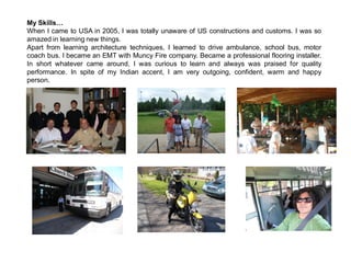 My Skills…
When I came to USA in 2005, I was totally unaware of US constructions and customs. I was so
amazed in learning new things.
Apart from learning architecture techniques, I learned to drive ambulance, school bus, motor
coach bus. I became an EMT with Muncy Fire company. Became a professional flooring installer.
In short whatever came around, I was curious to learn and always was praised for quality
performance. In spite of my Indian accent, I am very outgoing, confident, warm and happy
person.
 
