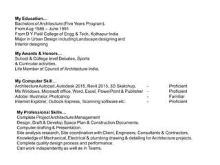 My Education…
Bachelors of Architecture (Five Years Program).
From Aug 1986 – June 1991
From D Y Patil College of Engg & Tech, Kolhapur India
Major in Urban Design including Landscape designing and
Interior designing
My Awards & Honors…
School & College level Debates, Sports
& Curricular activities.
Life Member of Council of Architecture India.
My Computer Skill…
ArchitectureAutocad,Autodesk 2015, Revit 2015, 3D Sketchup, - Proficient
Ms Windows, Microsoft office, Word. Excel, PowerPoint & Publisher - Proficient
Adobe: Illustrator, Photoshop - Familiar
Internet Explorer, Outlook Express, Scanning software etc. - Proficient
My Professional Skills…
Complete Project Architecture Management
Design, Draft & Develop Space Plan & Construction Documents.
Computer drafting & Presentation.
Site analysis research, Site coordination with Client, Engineers, Consultants & Contractors.
Knowledge of Mechanical, Electrical & plumbing drawing & detailing for Architecture projects.
Complete quality design process and performance.
Can work independently as well as in Teams.
 