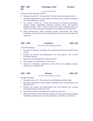 2002 ~ 2007 Clientlogic / Sitel Norman,
OK
Pat Legion (HR) 307.6500
Customer Service Manager / Trainer
 Managed a team of 15 ~ 40 supervisors for Chase credit card customer service
 Monitored employees to ensure quality standards, policy, and bank procedures
were being followed on all calls
 As a trainer, I trained 15 ~ 25 new hire advisors on all policies, procedures,
software, quality requirements, legendary customer service, and multi-line
telephone systems. After 3 weeks of classroom study, I integrated the new
employees from the classroom to the phone over an additional 3-week period.
 Other administrative duties included; payroll, interviewing and hiring,
scheduling; monitoring and correcting attendance, performance and conduct of
employees.
1998 ~ 1999 Colortyme OKC, OK
Duane Ramsey (Store Manager) 495.9680
Front Desk Manager
 Inventoried, assisted in unloading, and organized all deliveries and back room
storage
 Ensured all accounts receivable/payable and cash deposits were accurate
including 2 registers
 Supervised and scheduled all customer deliveries
 Sales, display, and maintenance of show room
 Assisted in collections, applications, credit checks and updating customer
information to credit bureaus
1994 ~ 1998 Braums OKC, OK
Patsy Moore (Store Manager) 478.1656
Breakfast Manager
 Managed a team of 10 ~ 20 employees for the breakfast and lunch shifts
 Monitored employees to ensure quality standards, policy and procedures were
being followed
 Ensured all accounts receivable/payable and cash deposits were accurate
including 4 registers and the store safe
 Inventoried, unloaded and organized all deliveries to the store
 Other administrative duties included; payroll, interviewing and hiring, training,
scheduling; monitoring and correcting attendance, performance and conduct.
 