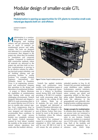 Modular design of smaller-scale GTL
plants
M
odularisation is a construc-
tion method that involves
designing and building
refinery and gas processing facili-
ties as series of unitised (or
modularised) process and utility
systems. The units are designed
and fabricated in a controlled shop
environment, then shipped to the
project site, where they are installed
on foundations and connected
together. Compared to traditional
field construction methods, where
all materials are delivered to the
project site and then built on loca-
tion, modularisation is proving to
be an effective solution for achiev-
ing fast-track project schedules, and
for building refining and gas
processing facilities in remote
locations. For example, Ventech
Engineers International LLC
(Ventech), based in Pasadena,
Texas, is an engineering, procure-
ment and construction company
that specialises in the design and
fabrication of modularised facilities.
A project in Siberia illustrates
the capabilities of modularisation
when dealing with remote and
challenging environments. Ventech
designed, fabricated and shipped a
2000 b/d crude processing plant to
the remote Siberian town of Urai in
just six months after contract sign-
ing. Urai’s temperatures drop as
low as -45°C (-50°F), so the modules
were designed and fabricated to
accommodate these conditions. In
particular, the crude process
module was completely enclosed
and heated. Ventech personnel,
assisted by local labour, installed
the modules at the project site and
started refinery operations four
weeks after the module’s delivery.
Modularisation is opening up opportunities for GTL plants to monetise small-scale
natural gas deposits both on- and offshore
Kenneth Roberts
Velocys
Ventech has applied modular
design and construction most
recently in the Kurdistan region of
northern Iraq. A large-scale expan-
sion to a refinery in Kurdistan
started during 2010, with Ventech
providing a 20 000 b/d modular-
ised crude processing plant that
was added to the existing 20 000
b/d refinery. Made up of
26 modules, the new crude unit
was designed and fabricated at
Ventech’s Pasadena fabrication site.
The modules were shipped to the
port of Mersin, Turkey, then trans-
ported by truck to the project site
in Kurdistan, where the refinery
was erected in 16 weeks.
The refinery has continued to
expand in a modular fashion; once
completed in 2013, total capacity
will be over 185 000 b/d and it
will remain the sole producer of
unleaded gasoline in Iraq. In all,
Ventech has provided modularised
crude distillation units, naphtha
hydrotreaters, catalytic reformers,
isomerisation units, demercaptani-
sation systems, gas plants and
supporting utilities to this three-
phase project. Modularisation has
made the difference in this
geographically and politically chal-
lenging location, enabling expansion
work to be accomplished quickly.
Design concepts for modularisation
In modular plant design, the differ-
ent process units are contained in
separate modules. For ease of ship-
ment to any location, Ventech
fabricates its modules to a standard
size of 13.5ft wide x 12ft high x 40ft
long. Each of the modules and
its associated equipment has a
reference code, which helps
www.eptq.com PTQ Q1 2013 101
Figure 1 Fischer-Tropsch module process unit	 Courtesy ofVentech
 