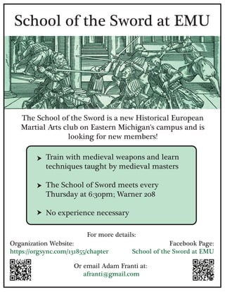 The School of the Sword is a new Historical European
Martial Arts club on Eastern Michigan's campus and is
looking for new members!
School of the Sword at EMU
Train with medieval weapons and learn
techniques taught by medieval masters
The School of Sword meets every
Thursday at 6:30pm; Warner 208
No experience necessary
Organization Website:
https://orgsync.com/131855/chapter
For more details:
Or email Adam Franti at:
afranti@gmail.com
Facebook Page:
School of the Sword at EMU
 