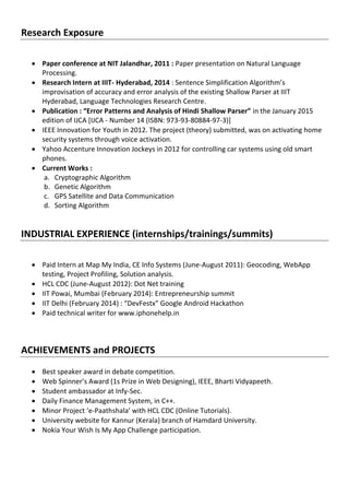 Research Exposure
 Paper conference at NIT Jalandhar, 2011 : Paper presentation on Natural Language
Processing.
 Research Intern at IIIT- Hyderabad, 2014 : Sentence Simplification Algorithm’s
improvisation of accuracy and error analysis of the existing Shallow Parser at IIIT
Hyderabad, Language Technologies Research Centre.
 Publication : “Error Patterns and Analysis of Hindi Shallow Parser” in the January 2015
edition of IJCA [IJCA - Number 14 (ISBN: 973-93-80884-97-3)]
 IEEE Innovation for Youth in 2012. The project (theory) submitted, was on activating home
security systems through voice activation.
 Yahoo Accenture Innovation Jockeys in 2012 for controlling car systems using old smart
phones.
 Current Works :
a. Cryptographic Algorithm
b. Genetic Algorithm
c. GPS Satellite and Data Communication
d. Sorting Algorithm
INDUSTRIAL EXPERIENCE (internships/trainings/summits)
 Paid Intern at Map My India, CE Info Systems (June-August 2011): Geocoding, WebApp
testing, Project Profiling, Solution analysis.
 HCL CDC (June-August 2012): Dot Net training
 IIT Powai, Mumbai (February 2014): Entrepreneurship summit
 IIT Delhi (February 2014) : “DevFestx” Google Android Hackathon
 Paid technical writer for www.iphonehelp.in
ACHIEVEMENTS and PROJECTS
 Best speaker award in debate competition.
 Web Spinner’s Award (1s Prize in Web Designing), IEEE, Bharti Vidyapeeth.
 Student ambassador at Infy-Sec.
 Daily Finance Management System, in C++.
 Minor Project ‘e-Paathshala’ with HCL CDC (Online Tutorials).
 University website for Kannur (Kerala) branch of Hamdard University.
 Nokia Your Wish Is My App Challenge participation.
 