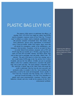 PLASTIC BAG LEVY NYC
The purpose of this report is to understand the efficacy of
enacting a levy of $.10 for every single-use plastic bag (SUPB)
used by consumers at grocery stores in New York City. “Covered
store” is defined as a vendor, retail or wholesale establishment that
sells personal, consumer or household items. This includes drug
stores, pharmacies, grocery stores, supermarkets or convenience
stores. It does not include mobile food vendors, liquor stores that
sell alcohol for consumption outside of the establishment, and
emergency food providers. Exceptions to the fee are made for those
on certain federal food-assistance programs such as WIC and
SNAP, bags that are reusable up to 130 times, paper bags that are
made of at least 40% recyclable material, and thicker plastic bags
such as those used in packaging meat and poultry (thicker than ~30
microns). The goal of the report is to show how enacting such a
levy would reduce SUPB usage in the City and the City’s Carbon
Footprint, and save the City millions of dollars per year in operating
failures in the City’s sanitation infrastructure associated with plastic
bags, such as jams and clogs. The report analyzed comparable bans,
fees, and levies of plastic bags in the United States and around the
world to understand what has been the most successful and
productive policy to consider in the City. Upon examining these
precedents, as well as the social and demographic factors specific to
New York City, it becomes clear that enacting a levy would be a
good start towards becoming a City that is less dependent on
plastics and is more environmentally conscience. However, many
limitations abound, and a levy would not be a panacea for the City’s
environmental problems.
Exploring the efficacy
of enacting a levy on
plastic bag use in New
York City
 