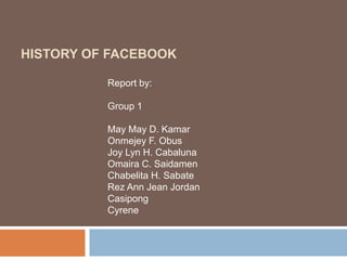 HISTORY OF FACEBOOK
Report by:
Group 1
May May D. Kamar
Onmejey F. Obus
Joy Lyn H. Cabaluna
Omaira C. Saidamen
Chabelita H. Sabate
Rez Ann Jean Jordan
Casipong
Cyrene
 