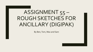 ASSIGNMENT 55 –
ROUGH SKETCHES FOR
ANCILLARY (DIGIPAK)
By Ben,Tom, Max and Sam
 
