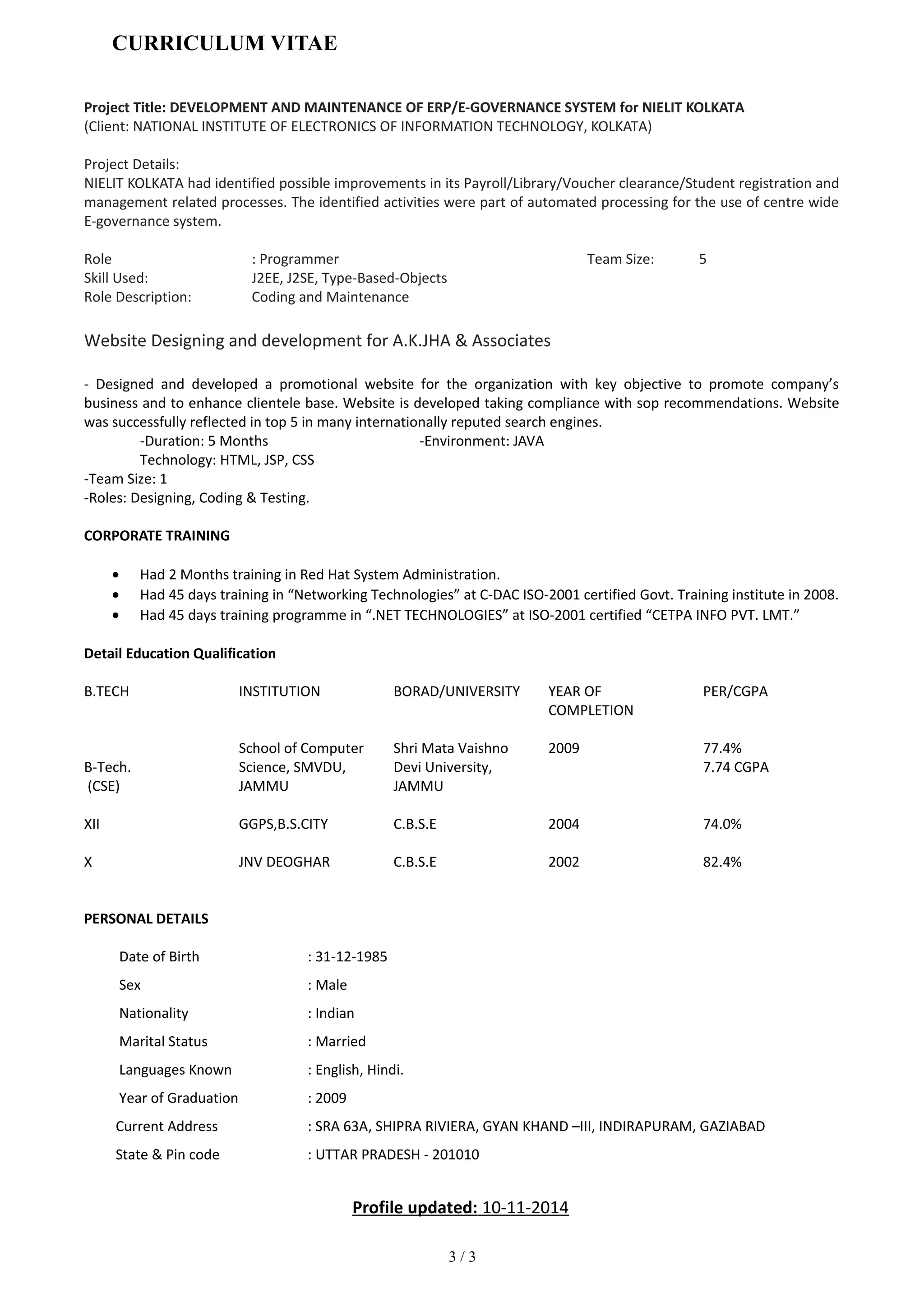 CURRICULUM VITAE
Project Title: DEVELOPMENT AND MAINTENANCE OF ERP/E-GOVERNANCE SYSTEM for NIELIT KOLKATA
(Client: NATIONAL INSTITUTE OF ELECTRONICS OF INFORMATION TECHNOLOGY, KOLKATA)
Project Details:
NIELIT KOLKATA had identified possible improvements in its Payroll/Library/Voucher clearance/Student registration and
management related processes. The identified activities were part of automated processing for the use of centre wide
E-governance system.
Role : Programmer Team Size: 5
Skill Used: J2EE, J2SE, Type-Based-Objects
Role Description: Coding and Maintenance
Website Designing and development for A.K.JHA & Associates
- Designed and developed a promotional website for the organization with key objective to promote company’s
business and to enhance clientele base. Website is developed taking compliance with sop recommendations. Website
was successfully reflected in top 5 in many internationally reputed search engines.
-Duration: 5 Months -Environment: JAVA
Technology: HTML, JSP, CSS
-Team Size: 1
-Roles: Designing, Coding & Testing.
CORPORATE TRAINING
• Had 2 Months training in Red Hat System Administration.
• Had 45 days training in “Networking Technologies” at C-DAC ISO-2001 certified Govt. Training institute in 2008.
• Had 45 days training programme in “.NET TECHNOLOGIES” at ISO-2001 certified “CETPA INFO PVT. LMT.”
Detail Education Qualification
B.TECH INSTITUTION BORAD/UNIVERSITY YEAR OF
COMPLETION
PER/CGPA
B-Tech.
(CSE)
School of Computer
Science, SMVDU,
JAMMU
Shri Mata Vaishno
Devi University,
JAMMU
2009 77.4%
7.74 CGPA
XII GGPS,B.S.CITY C.B.S.E 2004 74.0%
X JNV DEOGHAR C.B.S.E 2002 82.4%
PERSONAL DETAILS
Date of Birth : 31-12-1985
Sex : Male
Nationality : Indian
Marital Status : Married
Languages Known : English, Hindi.
Year of Graduation : 2009
Current Address : SRA 63A, SHIPRA RIVIERA, GYAN KHAND –III, INDIRAPURAM, GAZIABAD
State & Pin code : UTTAR PRADESH - 201010
Profile updated: 10-11-2014
3 / 3
 