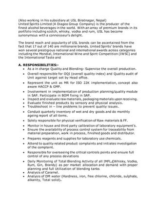 (Also working in his subsidiary at USL Biratnagar, Nepal)
United Spirits Limited (A Diageo Group Company) is the producer of the
finest alcohol beverages in the world. With an array of premium brands in its
portfolio including scotch, whisky, vodka and rum, USL has become
synonymous with a connoisseur's delight.
The brand reach and popularity of USL brands can be ascertained from the
fact that 17 out of 140 are millionaire brands. United Spirits' brands have
won several prestigious national and international awards across categories
including the Mondial, International Wine and Spirit Competition (IWSC) and
the International Taste and
A. RESPONSIBILITIES:-
 As a in charge Quality and Blending- Supervise the overall production.
 Overall responsible for OQI (overall quality index) and Quality audit of
Unit against target set by Head office.
 Represent the unit as MR for ISO 22K implementation, concept also
aware HACCP & GMP.
 Involvement in implementation of production planning/quality module
in SAP. Participate in BOM fixing in SAP.
 Inspect and evaluate raw materials, packaging materials upon receiving.
 Evaluate finished products by sensory and physical analysis.
 Troubleshoot in – line problems to prevent quality issues.
 Conduct quarterly inventory of wet and dry goods and do monthly
ageing report of all items.
 Solely responsible for physical verification of Raw materials & FF.
 Monitor in house and third party calibration of laboratory equipment’s.
 Ensure the availability of process control system for traceability from
material preparation, work in process, finished goods and distributor.
 Prepares reagents and supplies for laboratory use chemicals.
 Attend to quality related product complaints and initiates investigation
of the complaint.
 Responsible for overseeing the critical controls points and ensure full
control of any process deviations
 Daily Monitoring of Total Blending Activity of all IMFL.(Whisky, Vodka,
Rum, Gin, Brandy) as per market allocation and demand with proper
planning and full Utilization of blending tanks
 Analysis of Caramel.
 Analysis of DM water (Hardness, iron, free chlorine, chloride, sulphate,
alkanity, Total solid).
 