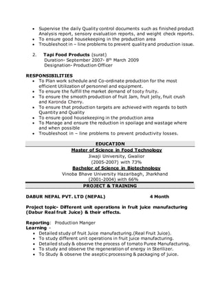  Supervise the daily Quality control documents such as finished product
Analysis report, sensory evaluation reports, and weight check reports.
 To ensure good housekeeping in the production area
 Troubleshoot in – line problems to prevent quality and production issue.
2. Tapi Food Products (surat)
Duration- September 2007- 8th March 2009
Designation- Production Officer
RESPONSIBILITIES
 To Plan work schedule and Co-ordinate production for the most
efficient Utilization of personnel and equipment.
 To ensure the fulfill the market demand of tooty fruity.
 To ensure the smooth production of fruit Jam, fruit jelly, fruit crush
and Karonda Cherry.
 To ensure that production targets are achieved with regards to both
Quantity and Quality
 To ensure good housekeeping in the production area
 To Manage and ensure the reduction in spoilage and wastage where
and when possible
 Troubleshoot in – line problems to prevent productivity losses.
EDUCATION
Master of Science in Food Technology
Jiwaji University, Gwalior
(2005-2007) with 73%
Bachelor of Science in Biotechnology
Vinoba Bhave University Hazaribagh, Jharkhand
(2001-2004) with 66%
PROJECT & TRAINING
DABUR NEPAL PVT. LTD (NEPAL) 4 Month
Project topic- Different unit operations in fruit juice manufacturing
(Dabur Real fruit Juice) & their effects.
Reporting: Production Manger
Learning -
 Detailed study of fruit Juice manufacturing.(Real Fruit Juice).
 To study different unit operations in fruit juice manufacturing.
 Detailed study & observe the process of tomato Puree Manufacturing.
 To study and observe the regeneration of energy in Sterilizer.
 To Study & observe the aseptic processing & packaging of juice.
 