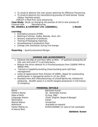  To study & observe the man power planning for Effective Processing.
 To study & observe the manufacturing process of hard-boiled Candy
(Dabur Hajmola candy)
HACCP in Real fruit Juice processing
Case Study- Study on changing the process of old to new process of
Coconut milk Manufacturing.
MC. DOWELL & COMPANY LTD. (ASANSOL) 1 Month
Learning:
 Distillation process of ENA.
 Bottling of whisky, Vodka, Brandy, Rum, Gin
 Sensory evaluation of products
 Testing of Packaging materials.
 Housekeeping in production floor.
 Change over procedure during line change.
Reporting – Quality assurance Manger
HONORS AND ACHIEVEMENTS
 Enhance the OQI of unit from 68% to 96% - 1st position among the all
USL own Unit and 2nd in all India basis.
 Reduce the minor defects % in finished products from 220000 PPM to
99000 PPM.
 Trained in Capability building (Team building )and soft floor
management
 Letter of appreciation from Director of USNPL, Nepal for outstanding
performance in managerial sector in 14 Jan 2010.
 Awarded from AVP (Manufacturing) of United Spirits ltd, Kolkata for
producing 60,000 cases in a month (largest production in the history
of company).
PERSONAL DETAILS
Name Abhishek Kumar
Father’s Name Sri. Ramendra Kumar
Date of Birth 23 Aug 1982
Language Known Hindi, English, Nepali & Bengali
Nationality Indian
Marital Status Unmarried
Reference Available on request
Father Mobile no. 919431446968 (in case of not reachable
of above Nos)
Abhishek Kumar
 