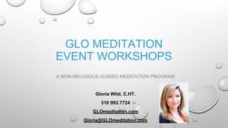 GLO MEDITATION
EVENT WORKSHOPS
A NON-RELIGIOUS GUIDED MEDITATION PROGRAM
Gloria Wild, C.HT.
310 993.7724
GLOmeditation.com
Gloria@GLOmeditation.com
 