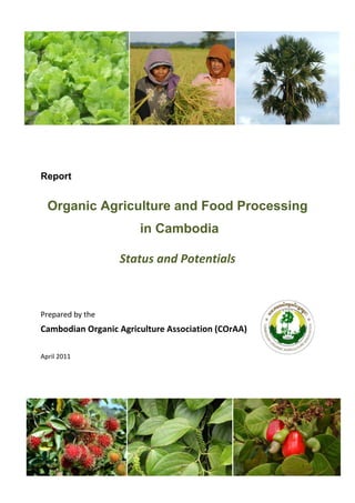 Report
Organic Agriculture and Food Processing
in Cambodia
Status and Potentials
Prepared by the
Cambodian Organic Agriculture Association (COrAA)
April 2011
 