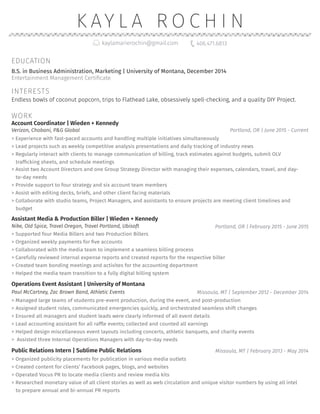 K AY L A R O C H I N
Account Coordinator | Wieden + Kennedy
>> Experience with fast-paced accounts and handling multiple initiatives simultaneously
>> Lead projects such as weekly competitive analysis presentations and daily tracking of industry news
>> Regularly interact with clients to manage communication of billing, track estimates against budgets, submit OLV
trafficking sheets, and schedule meetings
>> Assist two Account Directors and one Group Strategy Director with managing their expenses, calendars, travel, and day-
to-day needs
>> Provide support to four strategy and six account team members
>> Assist with editing decks, briefs, and other client facing materials
>> Collaborate with studio teams, Project Managers, and assistants to ensure projects are meeting client timelines and
budget
Portland, OR | June 2015 - CurrentVerizon, Chobani, P&G Global
Assistant Media & Production Biller | Wieden + Kennedy
Portland, OR | February 2015 - June 2015Nike, Old Spice, Travel Oregon, Travel Portland, Ubisoft
>> Supported four Media Billers and two Production Billers
>> Organized weekly payments for five accounts
>> Collaborated with the media team to implement a seamless billing process
>> Carefully reviewed internal expense reports and created reports for the respective biller
>> Created team bonding meetings and activites for the accounting department
>> Helped the media team transition to a fully digital billing system
Operations Event Assistant | University of Montana
Missoula, MT | September 2012 - December 2014Paul McCartney, Zac Brown Band, Athletic Events
>> Managed large teams of students pre-event production, during the event, and post-production
>> 	Assigned student roles, communicated emergencies quickly, and orchestrated seamless shift changes
>> Ensured all managers and student leads were clearly informed of all event details
>> Lead accounting assistant for all raffle events; collected and counted all earnings
>> Helped design miscellaneous event layouts including concerts, athletic banquets, and charity events
>> Assisted three Internal Operations Managers with day-to-day needs
Missoula, MT | February 2013 - May 2014Public Relations Intern | Sublime Public Relations
>> Organized publicity placements for publication in various media outlets
>> Created content for clients’ Facebook pages, blogs, and websites
>> Operated Vocus PR to locate media clients and review media kits
>> Researched monetary value of all client stories as well as web circulation and unique visitor numbers by using all intel
to prepare annual and bi-annual PR reports
EDUCATION
kaylamarierochin@gmail.com 406.471.6813
Entertainment Management Certificate
B.S. in Business Administration, Marketing | University of Montana, December 2014
INTERESTS
WORK
Endless bowls of coconut popcorn, trips to Flathead Lake, obsessively spell-checking, and a quality DIY Project.
 