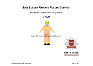 East Sussex Fire and Rescue Service
Firefighter Development Programme
FFDP
Mapped to National Occupational Standards
FDP Personal Logbook issued Date (Version 1) Page 1 of 203
 