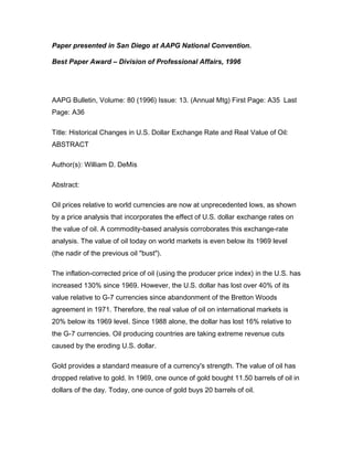 Paper presented in San Diego at AAPG National Convention.
Best Paper Award – Division of Professional Affairs, 1996
AAPG Bulletin, Volume: 80 (1996) Issue: 13. (Annual Mtg) First Page: A35 Last
Page: A36
Title: Historical Changes in U.S. Dollar Exchange Rate and Real Value of Oil:
ABSTRACT
Author(s): William D. DeMis
Abstract:
Oil prices relative to world currencies are now at unprecedented lows, as shown
by a price analysis that incorporates the effect of U.S. dollar exchange rates on
the value of oil. A commodity-based analysis corroborates this exchange-rate
analysis. The value of oil today on world markets is even below its 1969 level
(the nadir of the previous oil "bust").
The inflation-corrected price of oil (using the producer price index) in the U.S. has
increased 130% since 1969. However, the U.S. dollar has lost over 40% of its
value relative to G-7 currencies since abandonment of the Bretton Woods
agreement in 1971. Therefore, the real value of oil on international markets is
20% below its 1969 level. Since 1988 alone, the dollar has lost 16% relative to
the G-7 currencies. Oil producing countries are taking extreme revenue cuts
caused by the eroding U.S. dollar.
Gold provides a standard measure of a currency's strength. The value of oil has
dropped relative to gold. In 1969, one ounce of gold bought 11.50 barrels of oil in
dollars of the day. Today, one ounce of gold buys 20 barrels of oil.
 