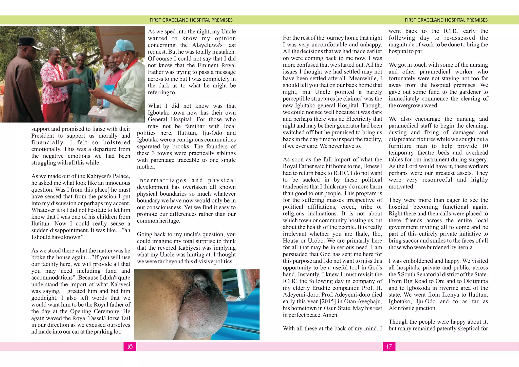 FIRST GRACELAND HOSPITAL PREMISES FIRST GRACELAND HOSPITAL PREMISES
support and promised to liaise with their
President to support us morally and
financially. I felt so bolstered
emotionally. This was a departure from
the negative emotions we had been
strugglingwithallthiswhile.
As we made out of the Kabiyesi's Palace,
he asked me what look like an innocuous
question. Was I from this place[ he must
have sensed that from the passion I put
into my discussion or perhaps my accent.
Whatever it is I did not hesitate to let him
know that I was one of his children from
Ilutitun. Now I could really sense a
sudden disappointment. It was like…”ah
Ishould haveknown”.
As we stood there what the matter was he
broke the house again…”If you will use
our facility here, we will provide all that
you may need including fund and
accommodations”. Because I didn't quite
understand the import of what Kabyesi
was saying, I greeted him and bid him
goodnight. I also left words that we
would want him to be the Royal father of
the day at the Opening Ceremony. He
again waved the Royal Tassel/Horse Tail
in our direction as we excused ourselves
ndmadeintoour carattheparkinglot.
As we sped into the night, my Uncle
wanted to know my opinion
concerning the Alayeluwa's last
request. But he was totally mistaken.
Of course I could not say that I did
not know that the Eminent Royal
Father was trying to pass a message
across to me but I was completely in
the dark as to what he might be
referringto.
What I did not know was that
Igbotako town now has their own
General Hospital. For those who
may not be familiar with local
politics here, Ilutitun, Iju-Odo and
Igbotako were a contiguous communities
separated by brooks. The founders of
these 3 towns were practically siblings
with parentage traceable to one single
mother.
I n t e r m a r r i a g e s a n d p h y s i c a l
development has overtaken all known
physical boundaries so much whatever
boundary we have now would only be in
our consciousness. Yet we find it easy to
promote our differences rather than our
commonheritage.
Going back to my uncle's question, you
could imagine my total surprise to think
that the revered Kabiyesi was implying
what my Uncle was hinting at. I thought
wewerefarbeyondthisdivisivepolitics.
For the rest of the journey home that night
I was very uncomfortable and unhappy.
All the decisions that we had made earlier
on were coming back to me now. I was
more confused that we started out.All the
issues I thought we had settled may not
have been settled afterall. Meanwhile, I
should tell you that on our back home that
night, mu Uncle pointed a barely
perceptible structures he claimed was the
new Igbitako general Hospital. Though,
we could not see well because it was dark
and perhaps there was no Electricity that
night and may be their generator had been
switched off but he promised to bring us
back in the day time to inspect the facility,
ifweevercare.Weneverhaveto.
As soon as the full import of what the
Royal Father said hit home to me, I knew I
had to return back to ICHC. I do not want
to be sucked in by these political
tendencies that I think may do more harm
than good to our people. This program is
for the suffering masses irrespective of
political affiliations, creed, tribe or
religious inclinations. It is not about
which town or community hosting us but
about the health of the people. It is really
irrelevant whether you are Ikale, Ibo,
Housa or Urobo. We are primarily here
for all that may be in serious need. I am
persuaded that God has sent me here for
this purpose and I do not want to miss this
opportunity to be a useful tool in God's
hand. Instantly, I knew I must revisit the
ICHC the following day in company of
my elderly Erudite companion Prof. H.
Adeyemi-doro. Prof. Adeyemi-doro died
early this year [2015] in Otan Ayegbaju,
his hometown in Osun State. May his rest
inperfectpeace.Amen.
With all these at the back of my mind, I
went back to the ICHC early the
following day to re-assessed the
magnitude of work to be done to bring the
hospitaltopar.
We got in touch with some of the nursing
and other paramedical worker who
fortunately were not staying not too far
away from the hospital premises. We
gave out some fund to the gardener to
immediately commence the clearing of
theovergrown weed.
We also encourage the nursing and
paramedical staff to begin the cleaning,
dusting and fixing of damaged and
dilapidated fixtures while we sought out a
furniture man to help provide 10
temporary theatre beds and overhead
tables for our instrument during surgery.
As the Lord would have it, these workers
perhaps were our greatest assets. They
were very resourceful and highly
motivated.
They were more than eager to see the
hospital becoming functional again.
Right there and then calls were placed to
there friends across the entire local
government inviting all to come and be
part of this entirely private initiative to
bring succor and smiles to the faces of all
thosewho wereburdenedbyhernia.
I was emboldened and happy. We visited
all hospitals, private and public, across
the 5 South Senatorial district of the State.
From Big Road to Ore and to Okitipupa
and to Igbokoda in riverine area of the
state. We went from Ikonya to Ilutitun,
Igbotako, Iju-Odo and to as far as
Akinfosilejunction.
Though the people were happy about it,
but many remained patently skeptical for
1716
 