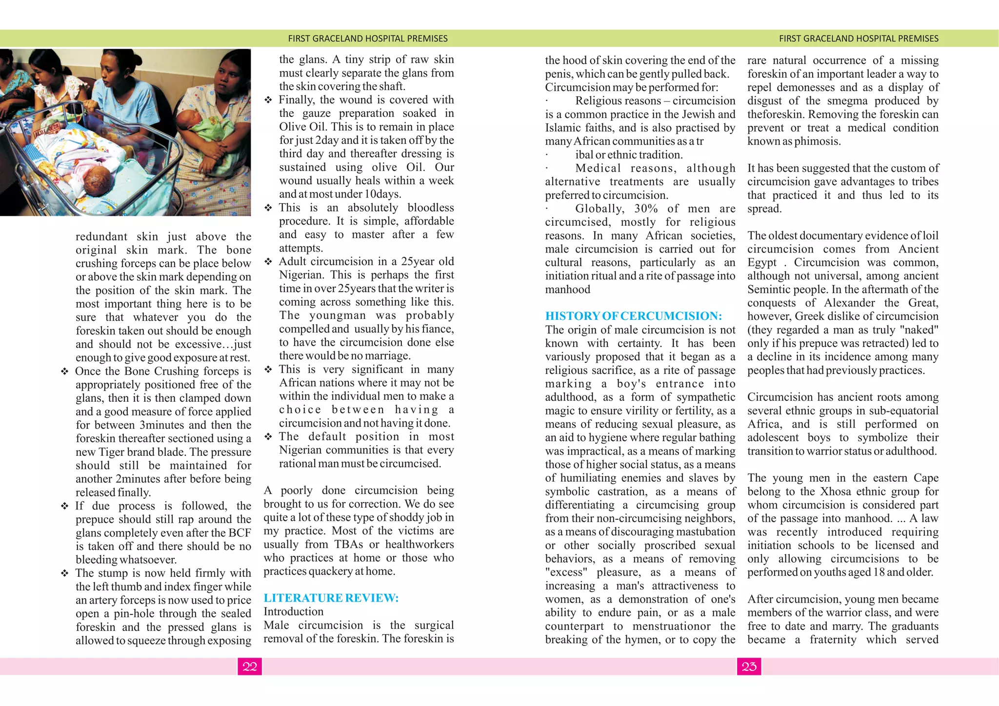 FIRST GRACELAND HOSPITAL PREMISES FIRST GRACELAND HOSPITAL PREMISES
redundant skin just above the
original skin mark. The bone
crushing forceps can be place below
or above the skin mark depending on
the position of the skin mark. The
most important thing here is to be
sure that whatever you do the
foreskin taken out should be enough
and should not be excessive…just
enoughtogivegoodexposureatrest.
vOnce the Bone Crushing forceps is
appropriately positioned free of the
glans, then it is then clamped down
and a good measure of force applied
for between 3minutes and then the
foreskin thereafter sectioned using a
new Tiger brand blade. The pressure
should still be maintained for
another 2minutes after before being
releasedfinally.
vIf due process is followed, the
prepuce should still rap around the
glans completely even after the BCF
is taken off and there should be no
bleedingwhatsoever.
vThe stump is now held firmly with
the left thumb and index finger while
an artery forceps is now used to price
open a pin-hole through the sealed
foreskin and the pressed glans is
allowed to squeeze through exposing
the glans. A tiny strip of raw skin
must clearly separate the glans from
theskincoveringtheshaft.
vFinally, the wound is covered with
the gauze preparation soaked in
Olive Oil. This is to remain in place
for just 2day and it is taken off by the
third day and thereafter dressing is
sustained using olive Oil. Our
wound usually heals within a week
andatmostunder10days.
vThis is an absolutely bloodless
procedure. It is simple, affordable
and easy to master after a few
attempts.
vAdult circumcision in a 25year old
Nigerian. This is perhaps the first
time in over 25years that the writer is
coming across something like this.
The youngman was probably
compelled and usually by his fiance,
to have the circumcision done else
therewouldbenomarriage.
vThis is very significant in many
African nations where it may not be
within the individual men to make a
c h o i c e b e t w e e n h a v i n g a
circumcisionandnothavingitdone.
vThe default position in most
Nigerian communities is that every
rationalmanmustbecircumcised.
A poorly done circumcision being
brought to us for correction. We do see
quite a lot of these type of shoddy job in
my practice. Most of the victims are
usually from TBAs or healthworkers
who practices at home or those who
practicesquackeryathome.
Introduction
Male circumcision is the surgical
removal of the foreskin. The foreskin is
LITERATURE REVIEW:
the hood of skin covering the end of the
penis,whichcanbegentlypulledback.
Circumcisionmaybeperformedfor:
· Religious reasons – circumcision
is a common practice in the Jewish and
Islamic faiths, and is also practised by
manyAfricancommunitiesasatr
· ibalorethnictradition.
· Medical reasons, although
alternative treatments are usually
preferredtocircumcision.
· Globally, 30% of men are
circumcised, mostly for religious
reasons. In many African societies,
male circumcision is carried out for
cultural reasons, particularly as an
initiation ritual and a rite of passage into
manhood
The origin of male circumcision is not
known with certainty. It has been
variously proposed that it began as a
religious sacrifice, as a rite of passage
marking a boy's entrance into
adulthood, as a form of sympathetic
magic to ensure virility or fertility, as a
means of reducing sexual pleasure, as
an aid to hygiene where regular bathing
was impractical, as a means of marking
those of higher social status, as a means
of humiliating enemies and slaves by
symbolic castration, as a means of
differentiating a circumcising group
from their non-circumcising neighbors,
as a means of discouraging mastubation
or other socially proscribed sexual
behaviors, as a means of removing
"excess" pleasure, as a means of
increasing a man's attractiveness to
women, as a demonstration of one's
ability to endure pain, or as a male
counterpart to menstruationor the
breaking of the hymen, or to copy the
HISTORYOFCERCUMCISION:
rare natural occurrence of a missing
foreskin of an important leader a way to
repel demonesses and as a display of
disgust of the smegma produced by
theforeskin. Removing the foreskin can
prevent or treat a medical condition
known asphimosis.
It has been suggested that the custom of
circumcision gave advantages to tribes
that practiced it and thus led to its
spread.
The oldest documentary evidence of loil
circumcision comes from Ancient
Egypt . Circumcision was common,
although not universal, among ancient
Semintic people. In the aftermath of the
conquests of Alexander the Great,
however, Greek dislike of circumcision
(they regarded a man as truly "naked"
only if his prepuce was retracted) led to
a decline in its incidence among many
peoplesthathadpreviouslypractices.
Circumcision has ancient roots among
several ethnic groups in sub-equatorial
Africa, and is still performed on
adolescent boys to symbolize their
transitiontowarriorstatusoradulthood.
The young men in the eastern Cape
belong to the Xhosa ethnic group for
whom circumcision is considered part
of the passage into manhood. ... A law
was recently introduced requiring
initiation schools to be licensed and
only allowing circumcisions to be
performedonyouthsaged18andolder.
After circumcision, young men became
members of the warrior class, and were
free to date and marry. The graduants
became a fraternity which served
2322
 