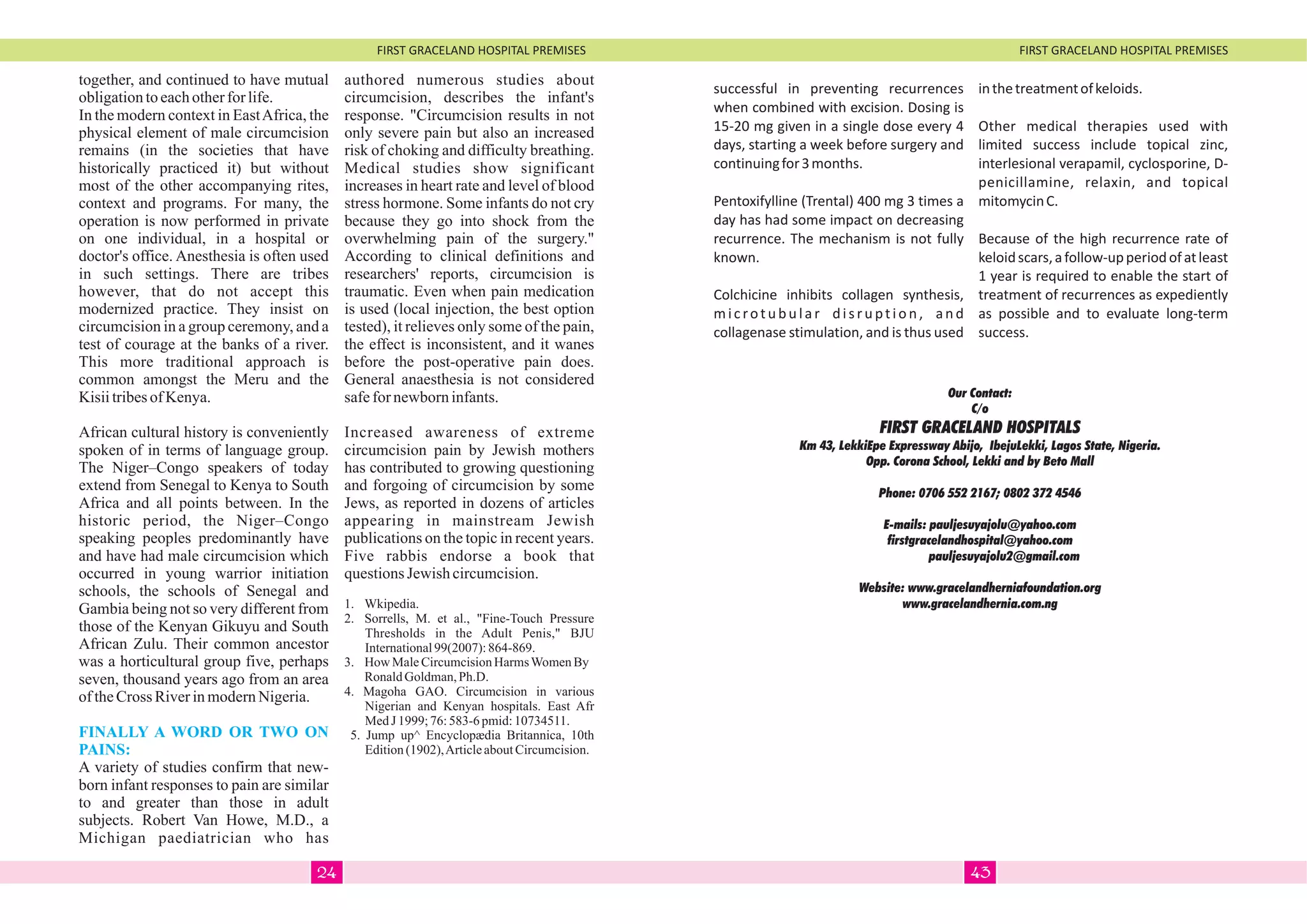 FIRST GRACELAND HOSPITAL PREMISES FIRST GRACELAND HOSPITAL PREMISES
together, and continued to have mutual
obligationtoeachotherforlife.
In the modern context in EastAfrica, the
physical element of male circumcision
remains (in the societies that have
historically practiced it) but without
most of the other accompanying rites,
context and programs. For many, the
operation is now performed in private
on one individual, in a hospital or
doctor's office. Anesthesia is often used
in such settings. There are tribes
however, that do not accept this
modernized practice. They insist on
circumcision in a group ceremony, and a
test of courage at the banks of a river.
This more traditional approach is
common amongst the Meru and the
KisiitribesofKenya.
African cultural history is conveniently
spoken of in terms of language group.
The Niger–Congo speakers of today
extend from Senegal to Kenya to South
Africa and all points between. In the
historic period, the Niger–Congo
speaking peoples predominantly have
and have had male circumcision which
occurred in young warrior initiation
schools, the schools of Senegal and
Gambia being not so very different from
those of the Kenyan Gikuyu and South
African Zulu. Their common ancestor
was a horticultural group five, perhaps
seven, thousand years ago from an area
oftheCross RiverinmodernNigeria.
A variety of studies confirm that new-
born infant responses to pain are similar
to and greater than those in adult
subjects. Robert Van Howe, M.D., a
Michigan paediatrician who has
FINALLY A WORD OR TWO ON
PAINS:
authored numerous studies about
circumcision, describes the infant's
response. "Circumcision results in not
only severe pain but also an increased
risk of choking and difficulty breathing.
Medical studies show significant
increases in heart rate and level of blood
stress hormone. Some infants do not cry
because they go into shock from the
overwhelming pain of the surgery."
According to clinical definitions and
researchers' reports, circumcision is
traumatic. Even when pain medication
is used (local injection, the best option
tested), it relieves only some of the pain,
the effect is inconsistent, and it wanes
before the post-operative pain does.
General anaesthesia is not considered
safefornewborninfants.
Increased awareness of extreme
circumcision pain by Jewish mothers
has contributed to growing questioning
and forgoing of circumcision by some
Jews, as reported in dozens of articles
appearing in mainstream Jewish
publications on the topic in recent years.
Five rabbis endorse a book that
questionsJewish circumcision.
1. Wkipedia.
2. Sorrells, M. et al., "Fine-Touch Pressure
Thresholds in the Adult Penis," BJU
International99(2007):864-869.
3. How MaleCircumcisionHarmsWomenBy
RonaldGoldman,Ph.D.
4. Magoha GAO. Circumcision in various
Nigerian and Kenyan hospitals. East Afr
MedJ 1999;76:583-6 pmid:10734511.
5. Jump up^ Encyclopædia Britannica, 10th
Edition(1902),ArticleaboutCircumcision.
successful in preventing recurrences
when combined with excision. Dosing is
15-20 mg given in a single dose every 4
days, starting a week before surgery and
continuingfor3months.
Pentoxifylline (Trental) 400 mg 3 times a
day has had some impact on decreasing
recurrence. The mechanism is not fully
known.
Colchicine inhibits collagen synthesis,
microtubular disruption, and
collagenase stimulation, and is thus used
inthetreatmentofkeloids.
Other medical therapies used with
limited success include topical zinc,
interlesional verapamil, cyclosporine, D-
penicillamine, relaxin, and topical
mitomycinC.
Because of the high recurrence rate of
keloidscars,afollow-upperiodofatleast
1 year is required to enable the start of
treatment of recurrences as expediently
as possible and to evaluate long-term
success.
Our Contact:
C/o
FIRST GRACELAND HOSPITALS
Km 43, LekkiEpe Expressway Abijo, IbejuLekki, Lagos State, Nigeria.
Opp. Corona School, Lekki and by Beto Mall
Phone: 0706 552 2167; 0802 372 4546
E-mails: pauljesuyajolu@yahoo.com
firstgracelandhospital@yahoo.com
pauljesuyajolu2@gmail.com
Website: www.gracelandherniafoundation.org
www.gracelandhernia.com.ng
4324
 
