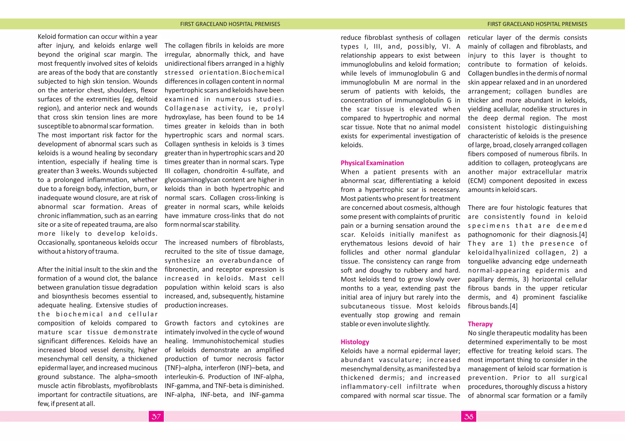 FIRST GRACELAND HOSPITAL PREMISES FIRST GRACELAND HOSPITAL PREMISES
Keloid formation can occur within a year
after injury, and keloids enlarge well
beyond the original scar margin. The
most frequently involved sites of keloids
are areas of the body that are constantly
subjected to high skin tension. Wounds
on the anterior chest, shoulders, flexor
surfaces of the extremities (eg, deltoid
region), and anterior neck and wounds
that cross skin tension lines are more
susceptibletoabnormalscarformation.
The most important risk factor for the
development of abnormal scars such as
keloids is a wound healing by secondary
intention, especially if healing time is
greater than 3 weeks. Wounds subjected
to a prolonged inflammation, whether
due to a foreign body, infection, burn, or
inadequate wound closure, are at risk of
abnormal scar formation. Areas of
chronic inflammation, such as an earring
site or a site of repeated trauma, are also
more likely to develop keloids.
Occasionally, spontaneous keloids occur
withoutahistoryoftrauma.
After the initial insult to the skin and the
formation of a wound clot, the balance
between granulation tissue degradation
and biosynthesis becomes essential to
adequate healing. Extensive studies of
the biochemical and cellular
composition of keloids compared to
mature scar tissue demonstrate
significant differences. Keloids have an
increased blood vessel density, higher
mesenchymal cell density, a thickened
epidermal layer, and increased mucinous
ground substance. The alpha–smooth
muscle actin fibroblasts, myofibroblasts
important for contractile situations, are
few,ifpresentatall.
The collagen fibrils in keloids are more
irregular, abnormally thick, and have
unidirectional fibers arranged in a highly
stressed orientation.Biochemical
differences in collagen content in normal
hypertrophicscarsandkeloidshavebeen
examined in numerous studies.
Collagenase activity, ie, prolyl
hydroxylase, has been found to be 14
times greater in keloids than in both
hypertrophic scars and normal scars.
Collagen synthesis in keloids is 3 times
greater than in hypertrophic scars and 20
times greater than in normal scars. Type
III collagen, chondroitin 4-sulfate, and
glycosaminoglycan content are higher in
keloids than in both hypertrophic and
normal scars. Collagen cross-linking is
greater in normal scars, while keloids
have immature cross-links that do not
formnormalscarstability.
The increased numbers of fibroblasts,
recruited to the site of tissue damage,
synthesize an overabundance of
fibronectin, and receptor expression is
increased in keloids. Mast cell
population within keloid scars is also
increased, and, subsequently, histamine
productionincreases.
Growth factors and cytokines are
intimately involved in the cycle of wound
healing. Immunohistochemical studies
of keloids demonstrate an amplified
production of tumor necrosis factor
(TNF)–alpha, interferon (INF)–beta, and
interleukin-6. Production of INF-alpha,
INF-gamma, and TNF-beta is diminished.
INF-alpha, INF-beta, and INF-gamma
reduce fibroblast synthesis of collagen
types I, III, and, possibly, VI. A
relationship appears to exist between
immunoglobulins and keloid formation;
while levels of immunoglobulin G and
immunoglobulin M are normal in the
serum of patients with keloids, the
concentration of immunoglobulin G in
the scar tissue is elevated when
compared to hypertrophic and normal
scar tissue. Note that no animal model
exists for experimental investigation of
keloids.
When a patient presents with an
abnormal scar, differentiating a keloid
from a hypertrophic scar is necessary.
Mostpatientswhopresentfortreatment
are concerned about cosmesis, although
some present with complaints of pruritic
pain or a burning sensation around the
scar. Keloids initially manifest as
erythematous lesions devoid of hair
follicles and other normal glandular
tissue. The consistency can range from
soft and doughy to rubbery and hard.
Most keloids tend to grow slowly over
months to a year, extending past the
initial area of injury but rarely into the
subcutaneous tissue. Most keloids
eventually stop growing and remain
stableoreveninvoluteslightly.
Keloids have a normal epidermal layer;
abundant vasculature; increased
mesenchymaldensity,asmanifestedbya
thickened dermis; and increased
inflammatory-cell infiltrate when
compared with normal scar tissue. The
PhysicalExamination
Histology
reticular layer of the dermis consists
mainly of collagen and fibroblasts, and
injury to this layer is thought to
contribute to formation of keloids.
Collagenbundlesinthedermisofnormal
skin appear relaxed and in an unordered
arrangement; collagen bundles are
thicker and more abundant in keloids,
yielding acellular, nodelike structures in
the deep dermal region. The most
consistent histologic distinguishing
characteristic of keloids is the presence
oflarge,broad,closelyarrangedcollagen
fibers composed of numerous fibrils. In
addition to collagen, proteoglycans are
another major extracellular matrix
(ECM) component deposited in excess
amountsinkeloidscars.
There are four histologic features that
are consistently found in keloid
s p e c i m e n s t h a t a r e d e e m e d
pathognomonic for their diagnosis.[4]
They are 1) the presence of
keloidalhyalinized collagen, 2) a
tonguelike advancing edge underneath
normal-appearing epidermis and
papillary dermis, 3) horizontal cellular
fibrous bands in the upper reticular
dermis, and 4) prominent fascialike
fibrousbands.[4]
No single therapeutic modality has been
determined experimentally to be most
effective for treating keloid scars. The
most important thing to consider in the
management of keloid scar formation is
prevention. Prior to all surgical
procedures, thoroughly discuss a history
of abnormal scar formation or a family
Therapy
3837
 