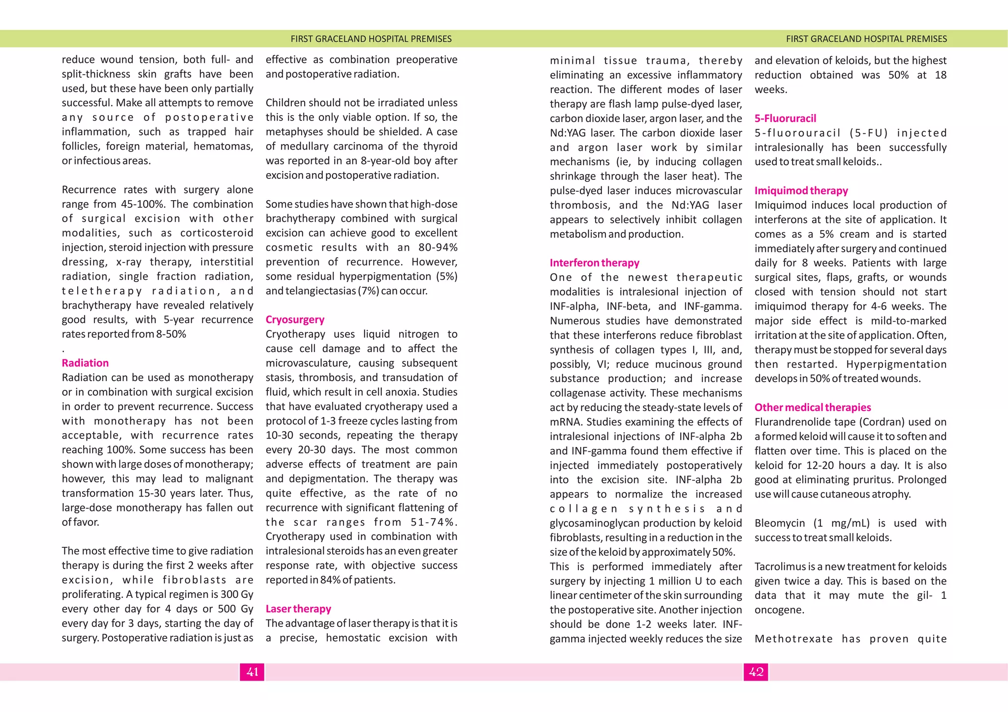 FIRST GRACELAND HOSPITAL PREMISES FIRST GRACELAND HOSPITAL PREMISES
reduce wound tension, both full- and
split-thickness skin grafts have been
used, but these have been only partially
successful. Make all attempts to remove
a ny s o u rc e o f p o sto p e rat i ve
inflammation, such as trapped hair
follicles, foreign material, hematomas,
orinfectiousareas.
Recurrence rates with surgery alone
range from 45-100%. The combination
of surgical excision with other
modalities, such as corticosteroid
injection, steroid injection with pressure
dressing, x-ray therapy, interstitial
radiation, single fraction radiation,
t e l e t h e r a p y r a d i a t i o n , a n d
brachytherapy have revealed relatively
good results, with 5-year recurrence
ratesreportedfrom8-50%
.
Radiation can be used as monotherapy
or in combination with surgical excision
in order to prevent recurrence. Success
with monotherapy has not been
acceptable, with recurrence rates
reaching 100%. Some success has been
shownwithlargedosesofmonotherapy;
however, this may lead to malignant
transformation 15-30 years later. Thus,
large-dose monotherapy has fallen out
offavor.
The most effective time to give radiation
therapy is during the first 2 weeks after
excision, while fibroblasts are
proliferating. A typical regimen is 300 Gy
every other day for 4 days or 500 Gy
every day for 3 days, starting the day of
surgery. Postoperative radiation is just as
Radiation
effective as combination preoperative
andpostoperativeradiation.
Children should not be irradiated unless
this is the only viable option. If so, the
metaphyses should be shielded. A case
of medullary carcinoma of the thyroid
was reported in an 8-year-old boy after
excisionandpostoperativeradiation.
Some studies have shownthat high-dose
brachytherapy combined with surgical
excision can achieve good to excellent
cosmetic results with an 80-94%
prevention of recurrence. However,
some residual hyperpigmentation (5%)
andtelangiectasias(7%)canoccur.
Cryotherapy uses liquid nitrogen to
cause cell damage and to affect the
microvasculature, causing subsequent
stasis, thrombosis, and transudation of
fluid, which result in cell anoxia. Studies
that have evaluated cryotherapy used a
protocol of 1-3 freeze cycles lasting from
10-30 seconds, repeating the therapy
every 20-30 days. The most common
adverse effects of treatment are pain
and depigmentation. The therapy was
quite effective, as the rate of no
recurrence with significant flattening of
the scar ranges from 51-74%.
Cryotherapy used in combination with
intralesionalsteroidshasanevengreater
response rate, with objective success
reportedin84%ofpatients.
Theadvantageoflasertherapyisthatitis
a precise, hemostatic excision with
Cryosurgery
Lasertherapy
minimal tissue trauma, thereby
eliminating an excessive inflammatory
reaction. The different modes of laser
therapy are flash lamp pulse-dyed laser,
carbon dioxide laser, argon laser, and the
Nd:YAG laser. The carbon dioxide laser
and argon laser work by similar
mechanisms (ie, by inducing collagen
shrinkage through the laser heat). The
pulse-dyed laser induces microvascular
thrombosis, and the Nd:YAG laser
appears to selectively inhibit collagen
metabolismandproduction.
One of the newest therapeutic
modalities is intralesional injection of
INF-alpha, INF-beta, and INF-gamma.
Numerous studies have demonstrated
that these interferons reduce fibroblast
synthesis of collagen types I, III, and,
possibly, VI; reduce mucinous ground
substance production; and increase
collagenase activity. These mechanisms
act by reducing the steady-state levels of
mRNA. Studies examining the effects of
intralesional injections of INF-alpha 2b
and INF-gamma found them effective if
injected immediately postoperatively
into the excision site. INF-alpha 2b
appears to normalize the increased
c o l l a g e n s y n t h e s i s a n d
glycosaminoglycan production by keloid
fibroblasts, resulting in a reduction in the
sizeofthekeloidbyapproximately50%.
This is performed immediately after
surgery by injecting 1 million U to each
linearcentimeterof theskinsurrounding
the postoperative site. Another injection
should be done 1-2 weeks later. INF-
gamma injected weekly reduces the size
Interferontherapy
and elevation of keloids, but the highest
reduction obtained was 50% at 18
weeks.
5-fluorouracil (5-FU) injected
intralesionally has been successfully
usedtotreatsmallkeloids..
Imiquimod induces local production of
interferons at the site of application. It
comes as a 5% cream and is started
immediatelyaftersurgeryandcontinued
daily for 8 weeks. Patients with large
surgical sites, flaps, grafts, or wounds
closed with tension should not start
imiquimod therapy for 4-6 weeks. The
major side effect is mild-to-marked
irritation at the site of application. Often,
therapymustbestoppedforseveraldays
then restarted. Hyperpigmentation
developsin50%oftreatedwounds.
Flurandrenolide tape (Cordran) used on
aformedkeloidwillcauseittosoftenand
flatten over time. This is placed on the
keloid for 12-20 hours a day. It is also
good at eliminating pruritus. Prolonged
usewillcausecutaneousatrophy.
Bleomycin (1 mg/mL) is used with
successtotreatsmallkeloids.
Tacrolimus is a new treatment for keloids
given twice a day. This is based on the
data that it may mute the gil- 1
oncogene.
Methotrexate has proven quite
5-Fluoruracil
Imiquimodtherapy
Othermedicaltherapies
4241
 