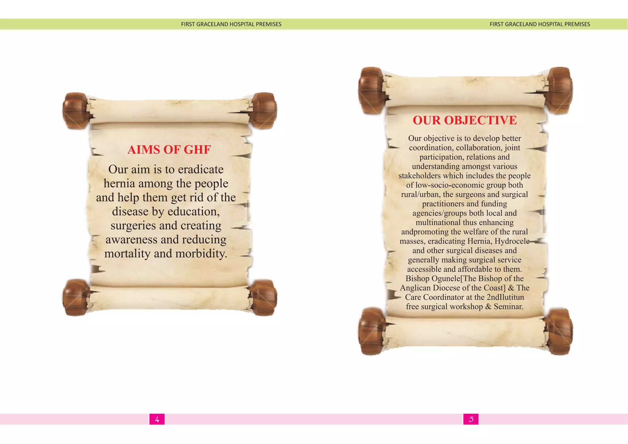 FIRST GRACELAND HOSPITAL PREMISES FIRST GRACELAND HOSPITAL PREMISES
Our objective is to develop better
coordination, collaboration, joint
participation, relations and
understanding amongst various
stakeholders which includes the people
of low-socio-economic group both
rural/urban, the surgeons and surgical
practitioners and funding
agencies/groups both local and
multinational thus enhancing
andpromoting the welfare of the rural
masses, eradicating Hernia, Hydrocele
and other surgical diseases and
generally making surgical service
accessible and affordable to them.
Bishop Ogunele[The Bishop of the
Anglican Diocese of the Coast] & The
Care Coordinator at the 2ndIlutitun
free surgical workshop & Seminar.
OUR OBJECTIVE
Our aim is to eradicate
hernia among the people
and help them get rid of the
disease by education,
surgeries and creating
awareness and reducing
mortality and morbidity.
AIMS OF GHF
54
 