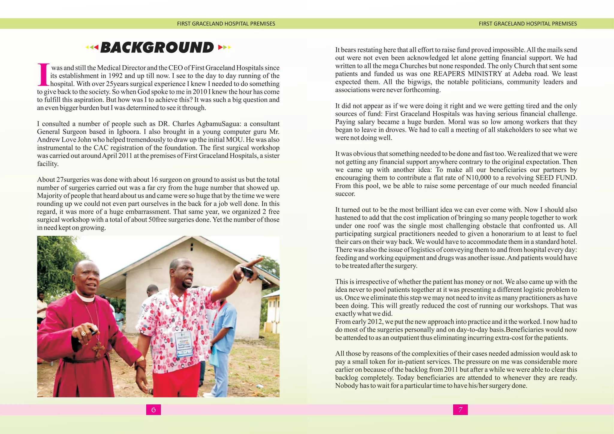 FIRST GRACELAND HOSPITAL PREMISES FIRST GRACELAND HOSPITAL PREMISES
Iwas and still the Medical Director and the CEO of First Graceland Hospitals since
its establishment in 1992 and up till now. I see to the day to day running of the
hospital. With over 25years surgical experience I knew I needed to do something
to give back to the society. So when God spoke to me in 2010 I knew the hour has come
to fulfill this aspiration. But how was I to achieve this? It was such a big question and
anevenbiggerburdenbutIwas determinedtoseeitthrough.
I consulted a number of people such as DR. Charles AgbamuSagua: a consultant
General Surgeon based in Igboora. I also brought in a young computer guru Mr.
Andrew Love John who helped tremendously to draw up the initial MOU. He was also
instrumental to the CAC registration of the foundation. The first surgical workshop
was carried out aroundApril 2011 at the premises of First Graceland Hospitals, a sister
facility.
About 27surgeries was done with about 16 surgeon on ground to assist us but the total
number of surgeries carried out was a far cry from the huge number that showed up.
Majority of people that heard about us and came were so huge that by the time we were
rounding up we could not even part ourselves in the back for a job well done. In this
regard, it was more of a huge embarrassment. That same year, we organized 2 free
surgical workshop with a total of about 50free surgeries done.Yet the number of those
inneedkepton growing.
It bears restating here that all effort to raise fund proved impossible.All the mails send
out were not even been acknowledged let alone getting financial support. We had
written to all the mega Churches but none responded. The only Church that sent some
patients and funded us was one REAPERS MINISTRY at Adeba road. We least
expected them. All the bigwigs, the notable politicians, community leaders and
associationswereneverforthcoming.
It did not appear as if we were doing it right and we were getting tired and the only
sources of fund: First Graceland Hospitals was having serious financial challenge.
Paying salary became a huge burden. Moral was so low among workers that they
began to leave in droves. We had to call a meeting of all stakeholders to see what we
werenotdoingwell.
It was obvious that something needed to be done and fast too.We realized that we were
not getting any financial support anywhere contrary to the original expectation. Then
we came up with another idea: To make all our beneficiaries our partners by
encouraging them to contribute a flat rate of N10,000 to a revolving SEED FUND.
From this pool, we be able to raise some percentage of our much needed financial
succor.
It turned out to be the most brilliant idea we can ever come with. Now I should also
hastened to add that the cost implication of bringing so many people together to work
under one roof was the single most challenging obstacle that confronted us. All
participating surgical practitioners needed to given a honorarium to at least to fuel
their cars on their way back. We would have to accommodate them in a standard hotel.
There was also the issue of logistics of conveying them to and from hospital every day:
feeding and working equipment and drugs was another issue.And patients would have
tobetreatedafterthesurgery.
This is irrespective of whether the patient has money or not. We also came up with the
idea never to pool patients together at it was presenting a different logistic problem to
us. Once we eliminate this step we may not need to invite as many practitioners as have
been doing. This will greatly reduced the cost of running our workshops. That was
exactlywhatwedid.
From early 2012, we put the new approach into practice and it the worked. I now had to
do most of the surgeries personally and on day-to-day basis.Beneficiaries would now
beattendedtoasanoutpatientthus eliminatingincurringextra-costforthepatients.
All those by reasons of the complexities of their cases needed admission would ask to
pay a small token for in-patient services. The pressure on me was considerable more
earlier on because of the backlog from 2011 but after a while we were able to clear this
backlog completely. Today beneficiaries are attended to whenever they are ready.
Nobody hastowaitfor aparticulartimetohavehis/hersurgerydone.
BACKGROUND
76
 